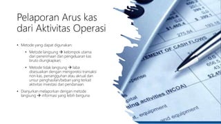 Pelaporan Arus kas
dari Aktivitas Operasi
• Metode yang dapat digunakan:
• Metode langsung  kelompok utama
dari penerimaan dan pengeluaran kas
bruto diungkapkan;
• Metode tidak langsung  laba
disesuaikan dengan mengoreksi transaksi
non kas, penangguhan atau akrual dan
unsur penghasilan/beban yang terkait
aktivitas investasi dan pendanaan.
• Dianjurkan melaporkan dengan metode
langsung  informasi yang lebih berguna
9
 