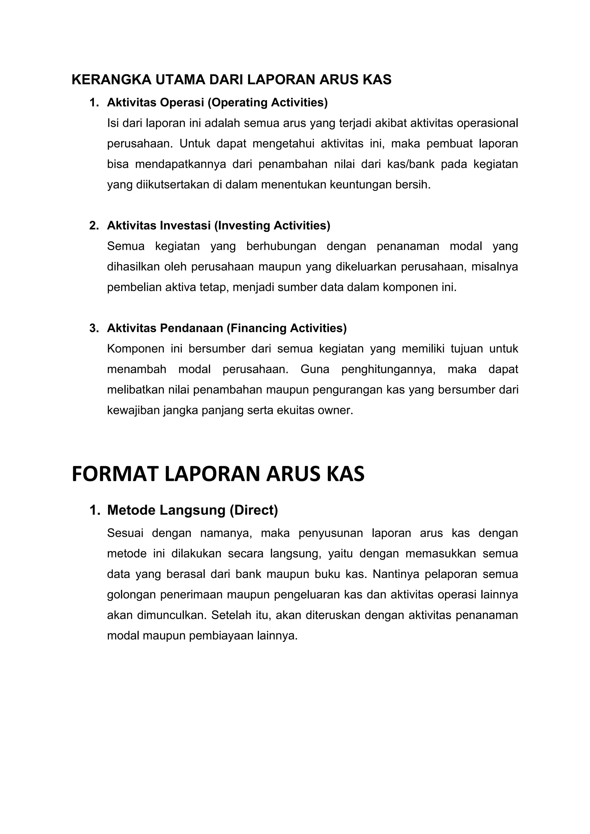 KERANGKA UTAMA DARI LAPORAN ARUS KAS
1. Aktivitas Operasi (Operating Activities)
Isi dari laporan ini adalah semua arus yang terjadi akibat aktivitas operasional
perusahaan. Untuk dapat mengetahui aktivitas ini, maka pembuat laporan
bisa mendapatkannya dari penambahan nilai dari kas/bank pada kegiatan
yang diikutsertakan di dalam menentukan keuntungan bersih.
2. Aktivitas Investasi (Investing Activities)
Semua kegiatan yang berhubungan dengan penanaman modal yang
dihasilkan oleh perusahaan maupun yang dikeluarkan perusahaan, misalnya
pembelian aktiva tetap, menjadi sumber data dalam komponen ini.
3. Aktivitas Pendanaan (Financing Activities)
Komponen ini bersumber dari semua kegiatan yang memiliki tujuan untuk
menambah modal perusahaan. Guna penghitungannya, maka dapat
melibatkan nilai penambahan maupun pengurangan kas yang bersumber dari
kewajiban jangka panjang serta ekuitas owner.
FORMAT LAPORAN ARUS KAS
1. Metode Langsung (Direct)
Sesuai dengan namanya, maka penyusunan laporan arus kas dengan
metode ini dilakukan secara langsung, yaitu dengan memasukkan semua
data yang berasal dari bank maupun buku kas. Nantinya pelaporan semua
golongan penerimaan maupun pengeluaran kas dan aktivitas operasi lainnya
akan dimunculkan. Setelah itu, akan diteruskan dengan aktivitas penanaman
modal maupun pembiayaan lainnya.
 