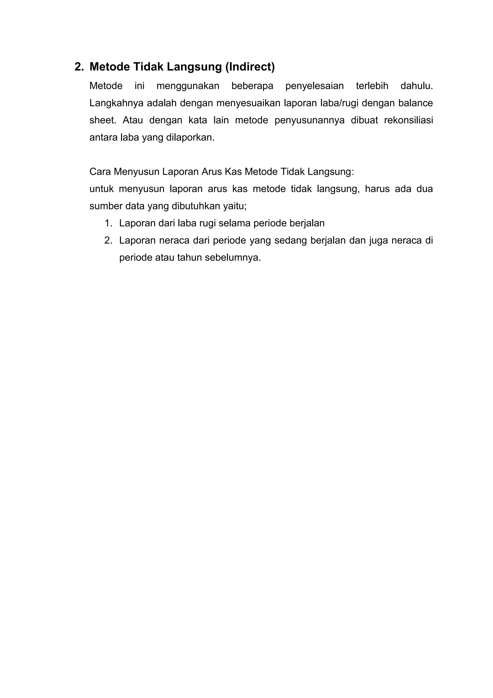 2. Metode Tidak Langsung (Indirect)
Metode ini menggunakan beberapa penyelesaian terlebih dahulu.
Langkahnya adalah dengan menyesuaikan laporan laba/rugi dengan balance
sheet. Atau dengan kata lain metode penyusunannya dibuat rekonsiliasi
antara laba yang dilaporkan.
Cara Menyusun Laporan Arus Kas Metode Tidak Langsung:
untuk menyusun laporan arus kas metode tidak langsung, harus ada dua
sumber data yang dibutuhkan yaitu;
1. Laporan dari laba rugi selama periode berjalan
2. Laporan neraca dari periode yang sedang berjalan dan juga neraca di
periode atau tahun sebelumnya.
 
