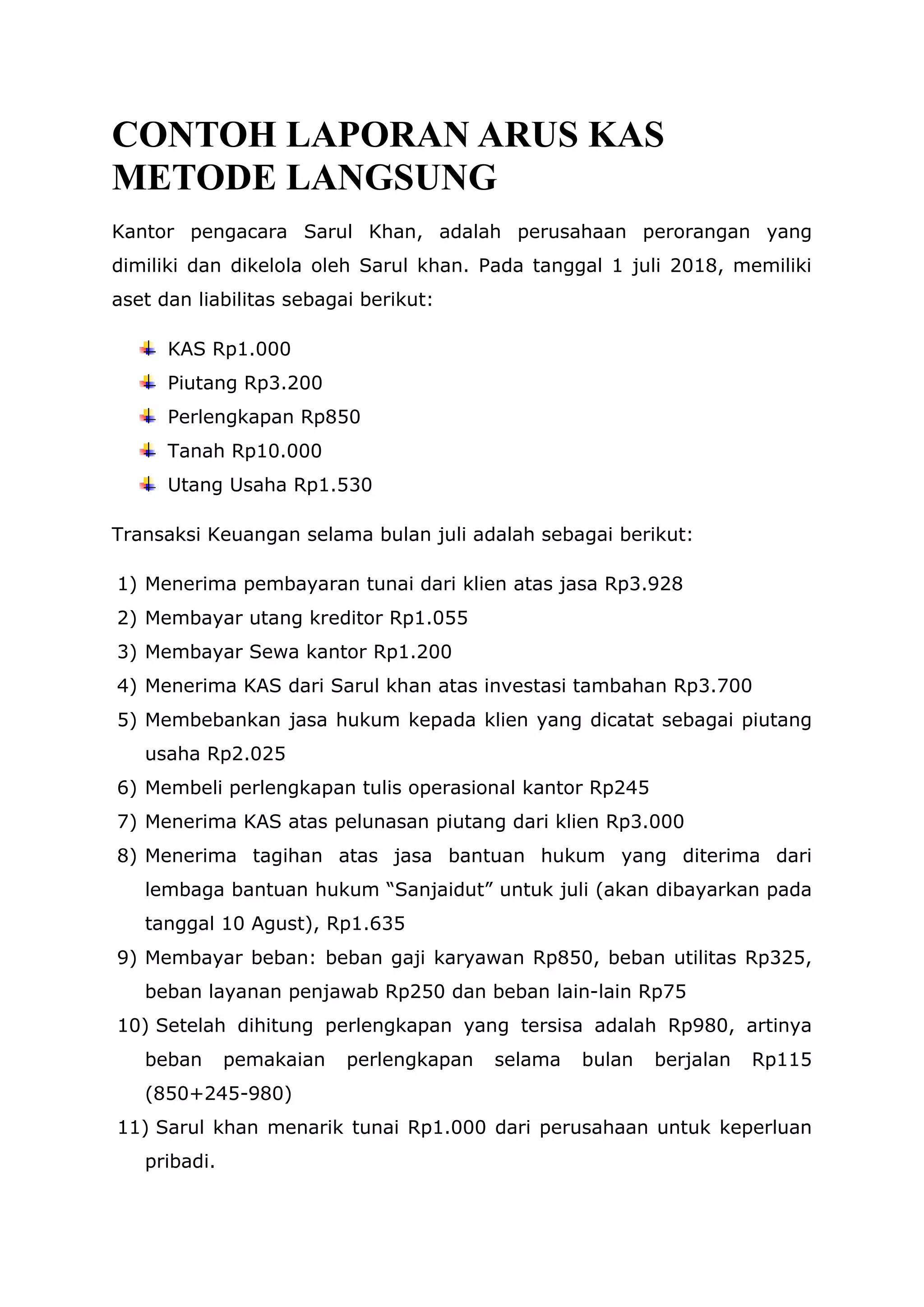CONTOH LAPORAN ARUS KAS
METODE LANGSUNG
Kantor pengacara Sarul Khan, adalah perusahaan perorangan yang
dimiliki dan dikelola oleh Sarul khan. Pada tanggal 1 juli 2018, memiliki
aset dan liabilitas sebagai berikut:
KAS Rp1.000
Piutang Rp3.200
Perlengkapan Rp850
Tanah Rp10.000
Utang Usaha Rp1.530
Transaksi Keuangan selama bulan juli adalah sebagai berikut:
1) Menerima pembayaran tunai dari klien atas jasa Rp3.928
2) Membayar utang kreditor Rp1.055
3) Membayar Sewa kantor Rp1.200
4) Menerima KAS dari Sarul khan atas investasi tambahan Rp3.700
5) Membebankan jasa hukum kepada klien yang dicatat sebagai piutang
usaha Rp2.025
6) Membeli perlengkapan tulis operasional kantor Rp245
7) Menerima KAS atas pelunasan piutang dari klien Rp3.000
8) Menerima tagihan atas jasa bantuan hukum yang diterima dari
lembaga bantuan hukum “Sanjaidut” untuk juli (akan dibayarkan pada
tanggal 10 Agust), Rp1.635
9) Membayar beban: beban gaji karyawan Rp850, beban utilitas Rp325,
beban layanan penjawab Rp250 dan beban lain-lain Rp75
10) Setelah dihitung perlengkapan yang tersisa adalah Rp980, artinya
beban pemakaian perlengkapan selama bulan berjalan Rp115
(850+245-980)
11) Sarul khan menarik tunai Rp1.000 dari perusahaan untuk keperluan
pribadi.
 