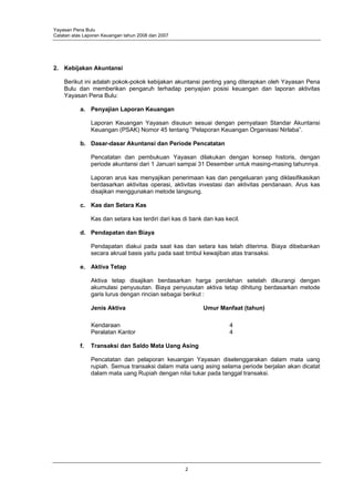 Yayasan Pena Bulu
Catatan atas Laporan Keuangan tahun 2008 dan 2007




2. Kebijakan Akuntansi

    Berikut ini adalah pokok-pokok kebijakan akuntansi penting yang diterapkan oleh Yayasan Pena
    Bulu dan memberikan pengaruh terhadap penyajian posisi keuangan dan laporan aktivitas
    Yayasan Pena Bulu:

           a. Penyajian Laporan Keuangan

                Laporan Keuangan Yayasan disusun sesuai dengan pernyataan Standar Akuntansi
                Keuangan (PSAK) Nomor 45 tentang ”Pelaporan Keuangan Organisasi Nirlaba”.

           b. Dasar-dasar Akuntansi dan Periode Pencatatan

                Pencatatan dan pembukuan Yayasan dilakukan dengan konsep historis, dengan
                periode akuntansi dari 1 Januari sampai 31 Desember untuk masing-masing tahunnya.

                Laporan arus kas menyajikan penerimaan kas dan pengeluaran yang diklasifikasikan
                berdasarkan aktivitas operasi, aktivitas investasi dan aktivitas pendanaan. Arus kas
                disajikan menggunakan metode langsung.

           c. Kas dan Setara Kas

                Kas dan setara kas terdiri dari kas di bank dan kas kecil.

           d. Pendapatan dan Biaya

                Pendapatan diakui pada saat kas dan setara kas telah diterima. Biaya dibebankan
                secara akrual basis yaitu pada saat timbul kewajiban atas transaksi.

           e. Aktiva Tetap

                Aktiva tetap disajikan berdasarkan harga perolehan setelah dikurangi dengan
                akumulasi penyusutan. Biaya penyusutan aktiva tetap dihitung berdasarkan metode
                garis lurus dengan rincian sebagai berikut :

                Jenis Aktiva                               Umur Manfaat (tahun)

                Kendaraan                                             4
                Peralatan Kantor                                      4

           f.   Transaksi dan Saldo Mata Uang Asing

                Pencatatan dan pelaporan keuangan Yayasan diselenggarakan dalam mata uang
                rupiah. Semua transaksi dalam mata uang asing selama periode berjalan akan dicatat
                dalam mata uang Rupiah dengan nilai tukar pada tanggal transaksi.




                                                    2
 