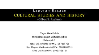 L a p o r a n B a c a a n
CULTURAL STUDIES AND HISTORY
(Gilbert B. Rodman)
Tugas Mata Kuliah
Historisitas dalam Cultural Studies
Kelompok 1
Iqbal Eka Junianto (NPM: 2106786572)
Ken Miryam Vivekananda (NPM: 2106786591)
Kitra Desnika (NPM: 2106786616)
 