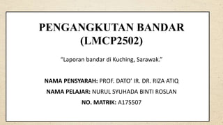 PENGANGKUTAN BANDAR
(LMCP2502)
“Laporan bandar di Kuching, Sarawak.”
NAMA PENSYARAH: PROF. DATO’ IR. DR. RIZA ATIQ
NAMA PELAJAR: NURUL SYUHADA BINTI ROSLAN
NO. MATRIK: A175507
 