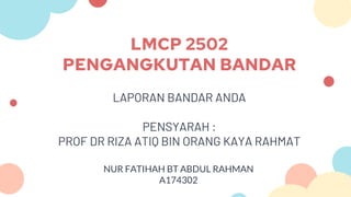 LMCP 2502
PENGANGKUTAN BANDAR
LAPORAN BANDAR ANDA
PENSYARAH :
PROF DR RIZA ATIQ BIN ORANG KAYA RAHMAT
NUR FATIHAH BT ABDUL RAHMAN
A174302
 