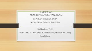 LMCP 2502
ASAS PENGANGKUTAN AWAM
LAPORAN BANDAR ANDA
NAMA: Nurul Fatin Alia Binti Azhar
No Matrik: A177493
PENSYARAH : Prof. Dato IR. Dr Riza Atiq Abdullah Bin Orang
Kaya Rahmat
 
