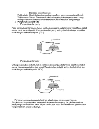 Elektroda tahan keausan
Elektroda ini dibuat dari paduan-paduan non ferro yang mengandung Cobalt,
Wolfram dan Chrom. Biasanya dipakai untuk pelapis keras permukaan katup
buang dan dudukan katup dimana temperatur dan keausan sangat tinggi
4. Pengkutuban elektroda
- Pengkutuban langsung
Pada pengkutuban langsung, kabel elektroda dipasang pada terminal negatif dan kabel
massa pada terminal positif. Pengkutuban langsung sering disebut sebagai sirkuit las
listrik dengan elektroda negatif. (DC-).

-

Pengkutuban terbalik

Untuk pengkutuban terbalik, kabel elektroda dipasang pada terminal positif dan kabel
massa dipasang pada terminal negatif.Pengkutuban terbalik sering disebut sirkuit las
listrik dengan elektroda positif (DC+).

Pengaruh pengkutuban pada hasil las adalah pada penembusan lasnya.
Pengkutuban langsung akan menghasilkan penembusan yang dangkal sedangkan
pada pengkutuban terbalik akan terjadi sebaliknya. Pada arus bolak-balik penembusan
yang dihasilkan antara keduanya.

 