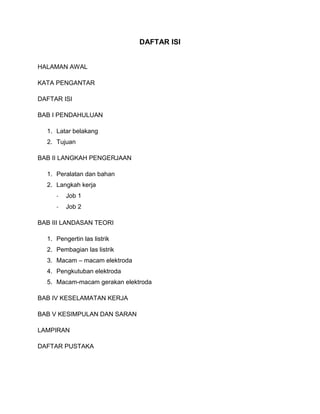 DAFTAR ISI

HALAMAN AWAL
KATA PENGANTAR
DAFTAR ISI
BAB I PENDAHULUAN
1. Latar belakang
2. Tujuan
BAB II LANGKAH PENGERJAAN
1. Peralatan dan bahan
2. Langkah kerja
-

Job 1

-

Job 2

BAB III LANDASAN TEORI
1. Pengertin las listrik
2. Pembagian las listrik
3. Macam – macam elektroda
4. Pengkutuban elektroda
5. Macam-macam gerakan elektroda
BAB IV KESELAMATAN KERJA
BAB V KESIMPULAN DAN SARAN
LAMPIRAN
DAFTAR PUSTAKA

 