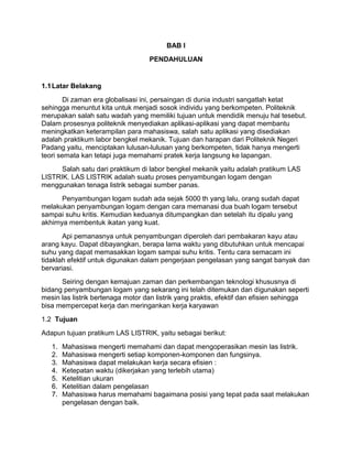 BAB I
PENDAHULUAN

1.1 Latar Belakang
Di zaman era globalisasi ini, persaingan di dunia industri sangatlah ketat
sehingga menuntut kita untuk menjadi sosok individu yang berkompeten. Politeknik
merupakan salah satu wadah yang memiliki tujuan untuk mendidik menuju hal tesebut.
Dalam prosesnya politeknik menyediakan aplikasi-aplikasi yang dapat membantu
meningkatkan keterampilan para mahasiswa, salah satu aplikasi yang disediakan
adalah praktikum labor bengkel mekanik. Tujuan dan harapan dari Politeknik Negeri
Padang yaitu, menciptakan lulusan-lulusan yang berkompeten, tidak hanya mengerti
teori semata kan tetapi juga memahami pratek kerja langsung ke lapangan.
Salah satu dari praktikum di labor bengkel mekanik yaitu adalah pratikum LAS
LISTRIK. LAS LISTRIK adalah suatu proses penyambungan logam dengan
menggunakan tenaga listrik sebagai sumber panas.
Penyambungan logam sudah ada sejak 5000 th yang lalu, orang sudah dapat
melakukan penyambungan logam dengan cara memanasi dua buah logam tersebut
sampai suhu kritis. Kemudian keduanya ditumpangkan dan setelah itu dipalu yang
akhirnya membentuk ikatan yang kuat.
Api pemanasnya untuk penyambungan diperoleh dari pembakaran kayu atau
arang kayu. Dapat dibayangkan, berapa lama waktu yang dibutuhkan untuk mencapai
suhu yang dapat memasakkan logam sampai suhu kritis. Tentu cara semacam ini
tidaklah efektif untuk digunakan dalam pengerjaan pengelasan yang sangat banyak dan
bervariasi.
Seiring dengan kemajuan zaman dan perkembangan teknologi khususnya di
bidang penyambungan logam yang sekarang ini telah ditemukan dan digunakan seperti
mesin las listrik bertenaga motor dan listrik yang praktis, efektif dan efisien sehingga
bisa mempercepat kerja dan meringankan kerja karyawan
1.2 Tujuan
Adapun tujuan pratikum LAS LISTRIK, yaitu sebagai berikut:
1.
2.
3.
4.
5.
6.
7.

Mahasiswa mengerti memahami dan dapat mengoperasikan mesin las listrik.
Mahasiswa mengerti setiap komponen-komponen dan fungsinya.
Mahasiswa dapat melakukan kerja secara efisien :
Ketepatan waktu (dikerjakan yang terlebih utama)
Ketelitian ukuran
Ketelitian dalam pengelasan
Mahasiswa harus memahami bagaimana posisi yang tepat pada saat melakukan
pengelasan dengan baik.

 