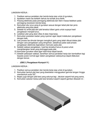 LANGKAH KERJA :
1. Pastikan semua peralatan dan benda kerja siap untuk di gunakan,
2. Nyalakan mesin las terlebih dahulu ke kontak arus listrik,
3. Pasang elektroda pada pemegang elektroda dan klem massa letakkan pada
pemegang (dudukan) benda kerja,
4. Kemudian atur arus yang di gunakan sesuai dengan tebal plat dan jenis
elektroda yang kita pakai,
5. Setelah itu ambil plat dan plat tersebut diberi garis untuk supaya hasil
pengelasan menjadi lurus,
6. Letakkan plat yang akan dilas di atas meja kerja,
7. Kemudian posisikan badan yang nyaman agar dapat melakukan pengelasan
dengan baik,
8. Lalu proses las dimulai dengan mengikuti garis yang telah dibuat diatas plat
dengan cara pengelasan yang diinginkan, sebaiknya pada saat proses
pengelasan elektroda digerakkan memutar pada plat,
9. Setelah selesai pengelasan, hasil las tersebut harus di pukul untuk
menghilangkan terak yang tertinggal pada plat,
10. Kemudian gunakan sikat agar hasil kerja dapat bersih,
11. Setelah pekerjaan selesai, bersihkan semua peralatan kerja dan kembalikan lagi
kepada posisi normal agar dalam pengelasan selanjutnya dapat dilakukan
dengan lancar.
-

JOB 2 ( Pengelasan Kumpuh V )

LANGKAH KERJA :
1. Pastikan semua peralatan dan benda kerja siap untuk di gunakan,
2. Kemudian bentuk plat besi yang disediakan mengguakan gerinda tangan hingga
membentuk sudut 30o,
3. Begitu juga dengan plat besi yang satunya lagi , lakukan seperti hal yang sama,
4. Kemudian satukan kedua plat besi tersebut seperti seperti gambar dibawah ini :

 