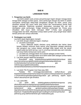 BAB III
LANDASAN TEORI
1. Pengertian Las listrik
Las listrik adalah suatu proses penyambungan logam dengan menggunakan
tenaga listrik sebagai sumber panas. Jenis sambungan dengan las Iistrik ini adalah
merupakan sambungan tetap.Pada pengelasan dengan las listrik, panas yang
dihasikan berasal dari busur listrik yang timbul dari menempelnya benda kerja
dengan elektroda. Elekttroda pengisian dipanaskan mencapai titik cair dan
diendapkan pada sambungan, hingga terbentuk sambungan las. Panas yang
dihasilkan oleh busur listrik mencapai 55000 C.Pada saat pengelasan
menggunakan las listrik, dilepaskan energi dalam jumlah yang sangat besar dalam
bentuk panas dan cahaya ultraviolet.
2. Pembagian Las Listrik
Las listrik dapat digolongkan menjadi :
1. Las listrik dengan elektroda logam, misalnya :
a. Las listrik submerged
Busur elektroda (listrik) diantara ujung elektroda dan bahan dasar
berada didalam timbunan fluksi serbuk yang digunakan sebagai pelindung
dari pengaruh luar (udara bebas) sehingga tidak terjadi sinar las keluar
seperti pada las listrik lainnya. Las ini umumnya otomatis atau semi otomatis.
Las busur listrik mempunyai 2 jenis yaitu :
1) Las listrik AC (menggunakan arus searah sebagai sumber listrik)
2) Las listrik DC (menggunakan arus listrik bolak-balik sebagai sumber listrik)
2. Las listrik dengan elektroda berselaput
Busurlistrik
yang
terjadiantaraujungelektrodadanbahandasar
(plat)
akanmencairkanujungelektrodadansebagiandasarselaputelektroda
yang
turutterbakarakanmencairdanmenghasilkan
gas
yang
melindungiujungelektrodakawatlas,
dandaerahlasdisekitarbusurlistrikterhadapdaerahudaraluar.
3. Las listrik TIG (Tungsten Inert Gas) atau MIG
Padalas
TIG
inimenggunakanelektroda
wolfram.Busur
yang
terjadiantaraelektrodadanbahandasarmerupakansumberpanasbentuk pengelasa
n.Untukmelindungihasilpengelasandigunakan gas pelindung, seperti argon,
helium ataucampuran gas tersebut.
4. Las Listrik MIG
Las
listrik
MIG
adalahjugalasbusurlistrikdimanapanas
yang
ditimbulkanolehbusurlistrikantaraujungelektrodadanbahandasar,
karenaadanyaArusListrik.Elektrodanyaadalahmerupakangulungankawat
yang
berbentukrol
yang
gerakannyadiaturolehpasanganrodagigi
yang
digerakkanolehmotorllistrik.Kecepatangerakanelektrodadapatdiatursesuaidengan
keperluan.TangkaiIasdilengkapidengannosallogamuntukmenyemburkan
gas
pelindung yang dialirkandaribotol gas malaluiselang gas.

 