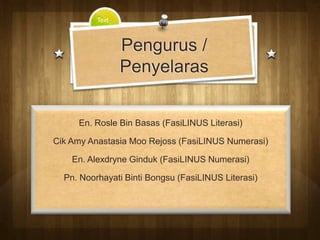 Text



                 Pengurus /
                 Penyelaras


     En. Rosle Bin Basas (FasiLINUS Literasi)

Cik Amy Anastasia Moo Rejoss (FasiLINUS Numerasi)

    En. Alexdryne Ginduk (FasiLINUS Numerasi)

  Pn. Noorhayati Binti Bongsu (FasiLINUS Literasi)
 