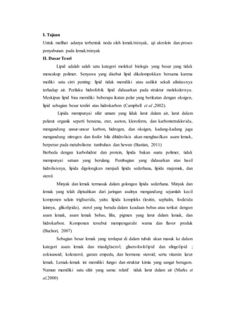 I. Tujuan
Untuk melihat adanya terbentuk noda oleh lemak/minyak, uji akrolein dan proses
penyabunan pada lemak/minyak
II. Dasar Teori
Lipid adalah salah satu kategori molekul biologis yang besar yang tidak
mencakup polimer. Senyawa yang disebut lipid dikelompokkan bersama karena
meiliki satu cirri penting: lipid tidak memiliki atau sedikit sekali afinitasnya
terhadap air. Perilaku hidrofobik lipid didasarkan pada struktur molekulernya.
Meskipun lipid bisa memiliki beberapa ikatan polar yang berikatan dengan oksigen,
lipid sebagian besar terdiri atas hidrokarbon (Campbell et al ,2002).
Lipida mempunyai sifat umum yang lidak larut dalam air, larut dalam
pelarut organik seperti benzena, eter, aseton, kloroform, dan karbontetraklorida,
mengandung unsur-unsur karbon, hidrogen, dan oksigen, kadang-kadang juga
mengandung nitrogen dan fosfor bila dihidrolisis akan menghasilkan asam lemak,
berperan pada metabolisme tumbuhan dan hewan (Bastian, 2011)
Berbeda dengan karbohidrat dan protein, lipida bukan suatu polimer, tidak
mempunyai satuan yang berulang. Pembagian yang didasarkan atas hasil
hidrolisisnya, lipida digolongkan menjadi lipida sederhana, lipida majemuk, dan
sterol.
Minyak dan lemak termasuk dalam golongan lipida sederhana. Minyak dan
lemak yang telah dipisahkan dari jaringan asalnya mengandung sejumlah kecil
komponen selain trigliserida, yaitu: lipida kompleks (lesitin, sephalin, fosfatida
lainnya, glikolipida), sterol yang berada dalam keadaan bebas atau terikat dengan
asam lemak, asam lemak bebas, lilin, pigmen yang larut dalam lemak, dan
hidrokarbon. Komponen tersebut mempengaruhi warna dan flavor produk
(Buchori, 2007)
Sebagian besar lemak yang terdapat di dalam tubuh akan masuk ke dalam
kategori asam lemak dan triasilgliserol; gliserofosfolipid dan sfingolipid ;
eokisanoid; kolesterol, garam empedu, dan hormone steroid; serta vitamin larut
lemak. Lemak-lemak ini memiliki fungsi dan struktur kimia yang sangat beragam.
Namun memiliki satu sifat yang sama: relatif tidak larut dalam air (Marks et
al,2000)
 