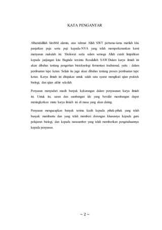 ~ 2 ~
KATA PENGANTAR
Alhamdulillah hirobbil alamin, atas rahmat Allah SWT pertama-tama marilah kita
panjatkan puja serta puji kepada-NYA yang telah memperkenankan kami
menyusun makalah ini. Sholawat serta salam semoga Allah curah limpahkan
kepada junjungan kita Baginda tercinta Rosululloh SAW.Dalam karya ilmiah ini
akan dibahas tentang pengertian bioteknologi fermentasi tradisional, yaitu : dalam
pembuatan tape ketan. Selain itu juga akan dibahas tentang proses pembuatan tape
ketan. Karya ilmiah ini ditujukan untuk salah satu syarat mengikuti ujian praktek
biologi, dan ujian akhir sekolah.
Penyusun menyadari masih banyak kekurangan dalam penyusunan karya ilmiah
ini. Untuk itu, saran dan sumbangan ide yang bersifat membangun dapat
meningkatkan mutu karya ilmiah ini di masa yang akan dating.
Penyusun mengucapkan banyak terima kasih kepada pihak-pihak yang telah
banyak mambantu dan yang telah memberi dorongan khususnya kepada guru
pelajaran biologi, dan kepada narasumber yang telah memberikan pengetahuannya
kepada penyusun.
 