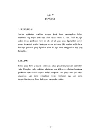 ~ 5 ~
BAB V
PENUTUP
5.1.KESIMPULAN
Setelah melakukan penelitian, ternyata kami dapat menyimpulkan bahwa
fermentasi yang terjadi pada tape ketan terjadi selama 2-3 hari. Selain itu juga,
dalam proses pembuatan tape ini ada hal-hal yang harus diperhatikan supaya
proses fermentasi tersebut berlangsun secara sempurna. Hal tersebut adalah harus
bersihnya peralatan yang digunakan selain itu juga harus menggunakan ragi yang
berkualitas.
5.2.SARAN
Saran yang dapat penyusun sampaikan untuk praktikum-praktikum selanjutnya
yaitu diharapkan pada praktikan selanjutnya agar lebih memperhatikan bagaimana
pembuatan tape tersebut supaya hasilnya sempurna. Dan yang kedua para siswa
diharapkan agar dapat mengetahui proses pembuatan tape dan dapat
mengaplikasikannya dalam lingkungan masyarakat sekitar.
 