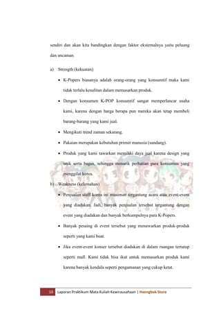 10 Laporan Praktikum Mata Kuliah Kewirausahaan | Haengbok Store
sendiri dan akan kita bandingkan dengan faktor eksternalnya yaitu peluang
dan ancaman.
a) Strength (kekuatan)
 K-Popers biasanya adalah orang-orang yang konsumtif maka kami
tidak terlalu kesulitan dalam memasarkan produk.
 Dengan konsumen K-POP konsumtif sangat memperlancar usaha
kami, karena dengan harga berapa pun mereka akan tetap membeli
barang-barang yang kami jual.
 Mengikuti trend zaman sekarang.
 Pakaian merupakan kebutuhan primer manusia (sandang).
 Produk yang kami tawarkan memiliki daya jual karena design yang
unik serta bagus, sehingga menarik perhatian para konsumen yang
menggilai korea.
b) Weakness (kelemahan)
 Penjualan stuff korea ini musiman tergantung acara atau event-event
yang diadakan. Jadi, banyak penjualan tersebut tergantung dengan
event yang diadakan dan banyak berkumpulnya para K-Popers.
 Banyak pesaing di event tersebut yang menawarkan produk-produk
seperti yang kami buat.
 Jika event-event konser tersebut diadakan di dalam ruangan tertutup
seperti mall. Kami tidak bisa ikut untuk memasarkan produk kami
karena banyak kendala seperti pengamanan yang cukup ketat.
 