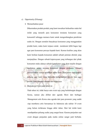 11 Laporan Praktikum Mata Kuliah Kewirausahaan | Haengbok Store
c) Opportunity (Peluang)
 Memanfaatkan pasar
Dikarenakan produk-produk yang kami tawarkan berkualitas maka hal
inilah yang menarik para konsumen terutama konsumen yang
konsumtif sehingga memacu kami untuk mengembangkan pemikiran
usaha ini. Dengan semakin banyaknya konsumen yang menggunakan
produk kami, maka kami terpacu untuk mendesain lebih bagus lagi
agar para konsumen percaya kepada kami. Karena kualitas yang akan
kami berikan kepada konsumen adalah sebuah jaminan abstrak yang
menjanjikan. Dengan sebuah kepercayaan yang terbangun dari pihak
konsumen maka adanya sebuah keterikatan yang akan terjalin dengan
sendirinya antara seorang konsumen dengan produsen. Dengan
memanfaatkan semua kelebihan usaha kami, kami terus menciptakan
peluang agar kami terus berusaha mengeluarkan ide-ide baru agar
produk kami semakin dikenal dan terpercaya.
 Banyaknya Event pada tahun ini
Pada tahun ini, tidak hanya satu event saja yang berhubungan dengan
Korea, namun jika dilihat dari agenda Show dari berbagai
Management artis Korea atau agenda dari para promoter yang sudah
siap membawa artis bawaannya ke Indonesia ada sekitar 10 event
yang belum terlaksana hingga akhir tahun. Dari hal inilah kami
mendapatkan peluang usaha yang sangat besar. Karena penjualan saat
event dengan penjualan pada media online sangat jauh berbeda.
 