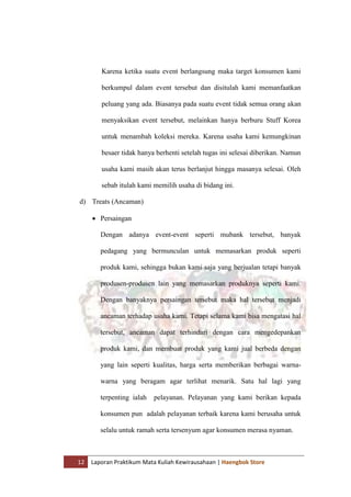 12 Laporan Praktikum Mata Kuliah Kewirausahaan | Haengbok Store
Karena ketika suatu event berlangsung maka target konsumen kami
berkumpul dalam event tersebut dan disitulah kami memanfaatkan
peluang yang ada. Biasanya pada suatu event tidak semua orang akan
menyaksikan event tersebut, melainkan hanya berburu Stuff Korea
untuk menambah koleksi mereka. Karena usaha kami kemungkinan
besaer tidak hanya berhenti setelah tugas ini selesai diberikan. Namun
usaha kami masih akan terus berlanjut hingga masanya selesai. Oleh
sebab itulah kami memilih usaha di bidang ini.
d) Treats (Ancaman)
 Persaingan
Dengan adanya event-event seperti mubank tersebut, banyak
pedagang yang bermunculan untuk memasarkan produk seperti
produk kami, sehingga bukan kami saja yang berjualan tetapi banyak
produsen-produsen lain yang memasarkan produknya seperti kami.
Dengan banyaknya persaingan tersebut maka hal tersebut menjadi
ancaman terhadap usaha kami. Tetapi selama kami bisa mengatasi hal
tersebut, ancaman dapat terhindari dengan cara mengedepankan
produk kami, dan membuat produk yang kami jual berbeda dengan
yang lain seperti kualitas, harga serta memberikan berbagai warna-
warna yang beragam agar terlihat menarik. Satu hal lagi yang
terpenting ialah pelayanan. Pelayanan yang kami berikan kepada
konsumen pun adalah pelayanan terbaik karena kami berusaha untuk
selalu untuk ramah serta tersenyum agar konsumen merasa nyaman.
 
