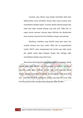 13 Laporan Praktikum Mata Kuliah Kewirausahaan | Haengbok Store
Ancaman yang sifatnya sama dengan kelemahan tidak perlu
dikhawatirkan secara berlebihan. Karena tidak semua ancaman akan
menimbulkan dampak negatif. Ancaman apabila dikelola dengan baik
maka akan dapat menjadi peluang yang baik pula. Maka dari itu
segala macam ancaman, harusnya dapat difikirkan dan dipilah-pilah
mana ancaman yang kira-kira bisa dijadikan sebagai suatu peluang.
Sebaliknya, kelebihan yang dimiliki usaha kami justru bisa
menjadi ancaman buat kami sendiri. Maka dari itu pergunakanlah
matriks SWOT untuk mengantisipasi hal tersebut agar tidak terjadi
dan apabila terjadi dapat ditangani dengan baik sehingga tidak
menimbulkan dampak yang terlalu besar.
Menemukan kelemahan dan keunggulan organisasi merupakan sebuah
langkah yang harus diambil agar kelangsungan manajemen operasional
organisasi usaha dapat terlaksana dengan baik untuk mencapai tujuan
tersebut. Dengan menemukan kelemahan dan keunggulan usaha yang kami
buat maka kita akan bisa menemukan strategi yang tepat dan cocok yang
bisa kita gunakan untuk mencapai tujuan organisasi usaha tersebut.
 