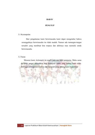 14 Laporan Praktikum Mata Kuliah Kewirausahaan | Haengbok Store
BAB IV
PENUTUP
3.1 Kesimpulan
Dari pengalaman kami berwirausaha kami dapat mengetahui bahwa
sesungguhnya berwirausaha itu tidak mudah. Namun ada tantangan-tangan
tersediri yang membuat kita terpacu dan akhirnya mau memulai untuk
berwirausaha.
3.2 Saran
Menurut kami, kelompok ini masih jauh dari kata sempurna. Maka saran
da kritik sangat dibutuhkan bagi kemajuan usaha yang sedang kami rintis.
Sehingga peningkatan kualitas dan mutu lah yang sedang kami tingkatkan.
 