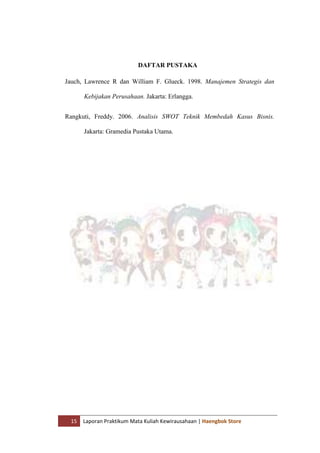 15 Laporan Praktikum Mata Kuliah Kewirausahaan | Haengbok Store
DAFTAR PUSTAKA
Jauch, Lawrence R dan William F. Glueck. 1998. Manajemen Strategis dan
Kebijakan Perusahaan. Jakarta: Erlangga.
Rangkuti, Freddy. 2006. Analisis SWOT Teknik Membedah Kasus Bisnis.
Jakarta: Gramedia Pustaka Utama.
 