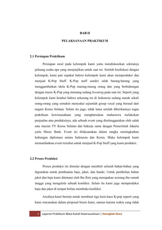 3 Laporan Praktikum Mata Kuliah Kewirausahaan | Haengbok Store
BAB II
PELAKSANAAN PRAKTIKUM
2.1 Persiapan Praktikum
Persiapan awal pada kelompok kami yaitu mendiskusikan sekiranya
peluang usaha apa yang menjanjikan untuk saat ini. Setelah berdiskusi dengan
kelompok, kami pun sepakat bahwa kelompok kami akan memproduksi dan
menjual K-Pop Stuff. K-Pop stuff sendiri ialah barang-barang yang
menggambarkan idola K-Pop masing-masng orang dan yang berhubungan
dengan music K-Pop yang memang sedang booming pada saat ini. Seperti yang
kelompok kami ketahui bahwa sekarang ini di Indonesia sedang marak sekali
orang-orang yang semakin menyukai sejumlah group vocal yang berasal dari
negara Korea Selatan. Selain itu juga, tidak lama setelah diberikannya tugas
praktikum kewirausahaan yang mengharuskan mahasiswa melakukan
penjualan atas produksinya, ada sebuah event yang diselenggarakan oleh salah
satu stasiun TV Korea Selatan dan bekerja sama dengan Pemerintah Jakarta
yaitu Music Bank. Event ini dilaksanakan dalam rangka meningkatkan
hubungan diplomasi antara Indonesia dan Korea. Maka kelompok kami
memanfaatkan event tersebut untuk menjual K-Pop Stuff yang kami produksi.
2.2 Proses Produksi
Proses produksi ini dimulai dengan membeli seluruh bahan-bahan yang
digunakan untuk pembuatan baju, jaket, dan bando. Untuk pembelian bahan
jaket dan baju kami ditemani oleh Ibu Rini yang merupakan seorang ibu rumah
tangga yang mengelola sebuah konfeksi. Selain itu kami juga memproduksi
baju dan jaket di tempat beliau membuka konfeksi.
Awalnya kami berniat untuk membuat tiga lusin kaos K-pop seperti yang
kami rencanakan dalam proposal bisnis kami, namun karena waktu yang tidak
 