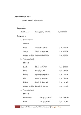 5 Laporan Praktikum Mata Kuliah Kewirausahaan | Haengbok Store
2.5 Perhitungan Biaya
Berikut laporan keuangan kami:
Pemasukan
Modal Awal 8 orang @ Rp 200.000 Rp1.600.000
Pengeluaran
a. Pembuatan baju
Material
Bahan 25m @ Rp15.000 Rp 375.000
Sablon 2 lusin @ Rp30.000 Rp 60.000
Ongkos produksi 24buah @ Rp15.000 Rp 360.000
b. Pembuatan bando
Material
Bando 4 lusin @ Rp7.000 Rp 28.000
Flanel 5m @ Rp5.000 Rp 25.000
Benang 1 gulung @ Rp6.000 Rp 6.000
Lem 1 buah @ Rp3.000 Rp 3.000
Dakron 1 pack @ Rp20.000 Rp 20.000
Ongkos produksi 48 buah @ Rp3.000 Rp 144.000
c. Pembuatan jaket
Material
Fleececotton 6m @ Rp40.000 Rp 240.000
Karet 1m @ Rp6.000 Rp 6.000
 