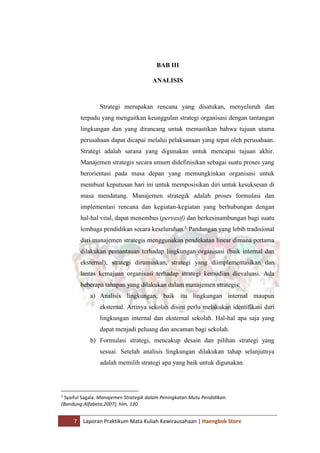 7 Laporan Praktikum Mata Kuliah Kewirausahaan | Haengbok Store
BAB III
ANALISIS
Strategi merupakan rencana yang disatukan, menyeluruh dan
terpadu yang mengaitkan keunggulan strategi organisasi dengan tantangan
lingkungan dan yang dirancang untuk memastikan bahwa tujuan utama
perusahaan dapat dicapai melalui pelaksanaan yang tepat oleh perusahaan.
Strategi adalah sarana yang digunakan untuk mencapai tujuan akhir.
Manajemen strategis secara umum didefinisikan sebagai suatu proses yang
berorientasi pada masa depan yang memungkinkan organisasi untuk
membuat keputusan hari ini untuk memposisikan diri untuk kesuksesan di
masa mendatang. Manajemen strategik adalah proses formulasi dan
implementasi rencana dan kegiatan-kegiatan yang berhubungan dengan
hal-hal vital, dapat menembus (pervasif) dan berkesinambungan bagi suatu
lembaga pendidikan secara keseluruhan.1
Pandangan yang lebih tradisional
dari manajemen strategis menggunakan pendekatan linear dimana pertama
dilakukan pemantauan terhadap lingkungan organisasi (baik internal dan
eksternal), strategi dirumuskan, strategi yang diimplementasikan dan
lantas kemajuan organisasi terhadap strategi kemudian dievaluasi. Ada
beberapa tahapan yang dilakukan dalam manajemen strategis:
a) Analisis lingkungan, baik itu lingkungan internal maupun
eksternal. Artinya sekolah disini perlu melakukan identifikasi dari
lingkungan internal dan eksternal sekolah. Hal-hal apa saja yang
dapat menjadi peluang dan ancaman bagi sekolah.
b) Formulasi strategi, mencakup desain dan pilihan strategi yang
sesuai. Setelah analisis lingkungan dilakukan tahap selanjutnya
adalah memilih strategi apa yang baik untuk digunakan.
1
Syaiful Sagala. Manajemen Strategik dalam Peningkatan Mutu Pendidikan.
(Bandung:Alfabeta,2007), hlm. 130
 