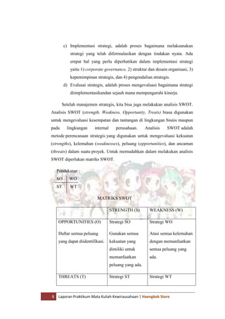 8 Laporan Praktikum Mata Kuliah Kewirausahaan | Haengbok Store
c) Implementasi strategi, adalah proses bagaimana melaksanakan
strategi yang telah diformulasikan dengan tindakan nyata. Ada
empat hal yang perlu diperhatikan dalam implementasi strategi
yaitu 1) corporate governance, 2) struktur dan desain organisasi, 3)
kepemimpinan strategis, dan 4) pengendalian strategis.
d) Evalusai strategis, adalah proses mengevaluasi bagaimana strategi
diimplementasikandan sejauh mana mempengaruhi kinerja.
Setelah manajemen strategis, kita bisa juga melakukan analisis SWOT.
Analisis SWOT (strength, Weakness, Opportunity, Treats) biasa digunakan
untuk mengevaluasi kesempatan dan tantangan di lingkungan bisnis maupun
pada lingkungan internal perusahaan. Analisis SWOT adalah
metode perencanaan strategis yang digunakan untuk mengevaluasi kekuatan
(strengths), kelemahan (weaknesses), peluang (opportunities), dan ancaman
(threats) dalam suatu proyek. Untuk memudahkan dalam melakukan analisis
SWOT diperlukan matriks SWOT.
Pendekatan :
SO WO
ST WT
MATRIKS SWOT
STRENGTH (S) WEAKNESS (W)
OPPORTUNITIES (O)
Daftar semua peluang
yang dapat diidentifikasi.
Strategi SO
Gunakan semua
kekuatan yang
dimiliki untuk
memanfaatkan
peluang yang ada.
Strategi WO
Atasi semua kelemahan
dengan memanfaatkan
semua peluang yang
ada.
THREATS (T) Strategi ST Strategi WT
 