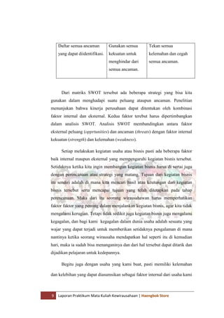 9 Laporan Praktikum Mata Kuliah Kewirausahaan | Haengbok Store
Daftar semua ancaman
yang dapat diidentifikasi.
Gunakan semua
kekuatan untuk
menghindar dari
semua ancaman.
Tekan semua
kelemahan dan cegah
semua ancaman.
Dari matriks SWOT tersebut ada beberapa strategi yang bisa kita
gunakan dalam menghadapi suatu peluang ataupun ancaman. Penelitian
menunjukan bahwa kinerja perusahaan dapat ditentukan oleh kombinasi
faktor internal dan eksternal. Kedua faktor terebut harus dipertimbangkan
dalam analisis SWOT. Analisis SWOT membandingkan antara faktor
eksternal peluang (opprtunities) dan ancaman (threats) dengan faktor internal
kekuatan (strength) dan kelemahan (weakness).
Setiap melakukan kegiatan usaha atau bisnis pasti ada beberapa faktor
baik internal maupun eksternal yang mempengaruhi kegiatan bisnis tersebut.
Setidaknya ketika kita ingin membangun kegiatan bisnis harus di sertai juga
dengan perencanaan atau strategi yang matang. Tujuan dari kegiatan bisnis
itu sendiri adalah di mana kita mencari hasil atau keutungan dari kegiatan
bisnis tersebut serta mencapai tujuan yang telah ditetapkan pada tahap
perencanaan. Maka dari itu seorang wirausahawan harus memperhatikan
faktor faktor yang penting dalam menjalankan kegiatan bisnis, agar kita tidak
mengalami kerugian. Tetapi tidak sedikit juga kegiatan bisnis juga mengalami
kegagalan, dan bagi kami kegagalan dalam dunia usaha adalah sesuatu yang
wajar yang dapat terjadi untuk memberikan setidaknya pengalaman di mana
nantinya ketika seorang wirausaha mendapatkan hal seperti itu di kemudian
hari, maka ia sudah bisa menanganinya dan dari hal tersebut dapat ditarik dan
dijadikan pelajaran untuk kedepannya.
Begitu juga dengan usaha yang kami buat, pasti memiliki kelemahan
dan kelebihan yang dapat diasumsikan sebagai faktor internal dari usaha kami
 
