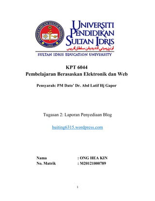 KPT 6044
Pembelajaran Berasaskan Elektronik dan Web
Pensyarah: PM Dato’ Dr. Abd Latif Hj Gapor

Tugasan 2: Laporan Penyediaan Blog
huiting6315.wordpress.com

Nama
No. Matrik

: ONG HEA KIN
: M20121000789

1

 