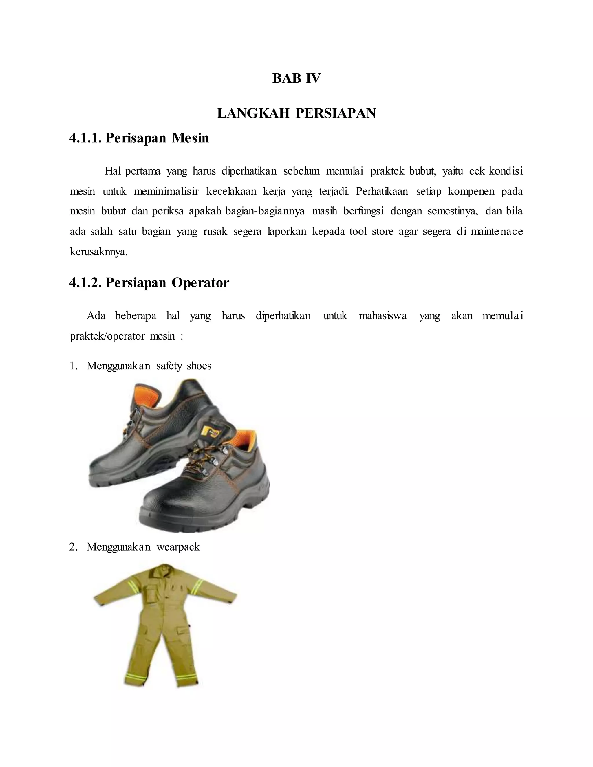 BAB IV
LANGKAH PERSIAPAN
4.1.1. Perisapan Mesin
Hal pertama yang harus diperhatikan sebelum memulai praktek bubut, yaitu cek kondisi
mesin untuk meminimalisir kecelakaan kerja yang terjadi. Perhatikaan setiap kompenen pada
mesin bubut dan periksa apakah bagian-bagiannya masih berfungsi dengan semestinya, dan bila
ada salah satu bagian yang rusak segera laporkan kepada tool store agar segera di maintenace
kerusaknnya.
4.1.2. Persiapan Operator
Ada beberapa hal yang harus diperhatikan untuk mahasiswa yang akan memulai
praktek/operator mesin :
1. Menggunakan safety shoes
2. Menggunakan wearpack
 
