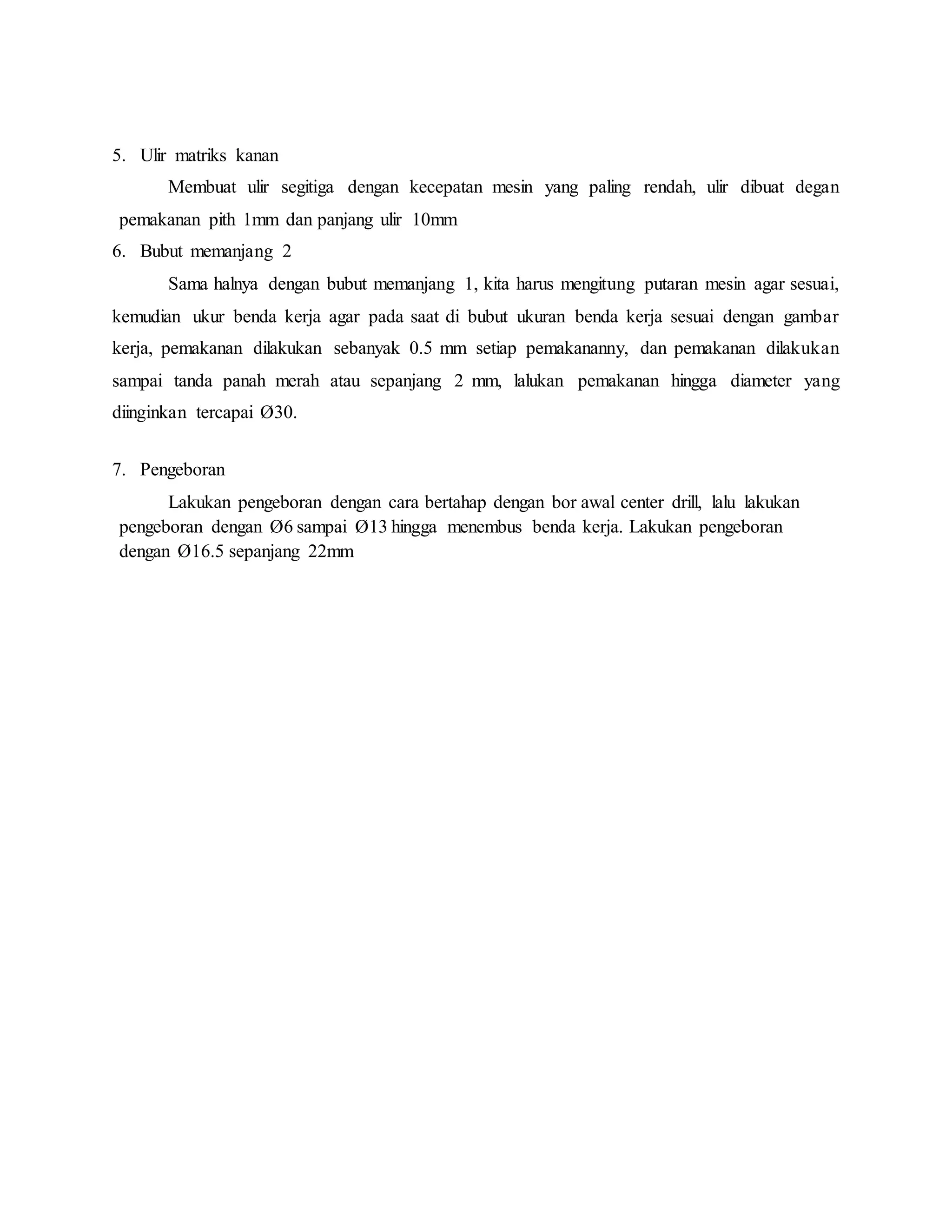 5. Ulir matriks kanan
Membuat ulir segitiga dengan kecepatan mesin yang paling rendah, ulir dibuat degan
pemakanan pith 1mm dan panjang ulir 10mm
6. Bubut memanjang 2
Sama halnya dengan bubut memanjang 1, kita harus mengitung putaran mesin agar sesuai,
kemudian ukur benda kerja agar pada saat di bubut ukuran benda kerja sesuai dengan gambar
kerja, pemakanan dilakukan sebanyak 0.5 mm setiap pemakananny, dan pemakanan dilakukan
sampai tanda panah merah atau sepanjang 2 mm, lalukan pemakanan hingga diameter yang
diinginkan tercapai Ø30.
7. Pengeboran
Lakukan pengeboran dengan cara bertahap dengan bor awal center drill, lalu lakukan
pengeboran dengan Ø6 sampai Ø13 hingga menembus benda kerja. Lakukan pengeboran
dengan Ø16.5 sepanjang 22mm
 