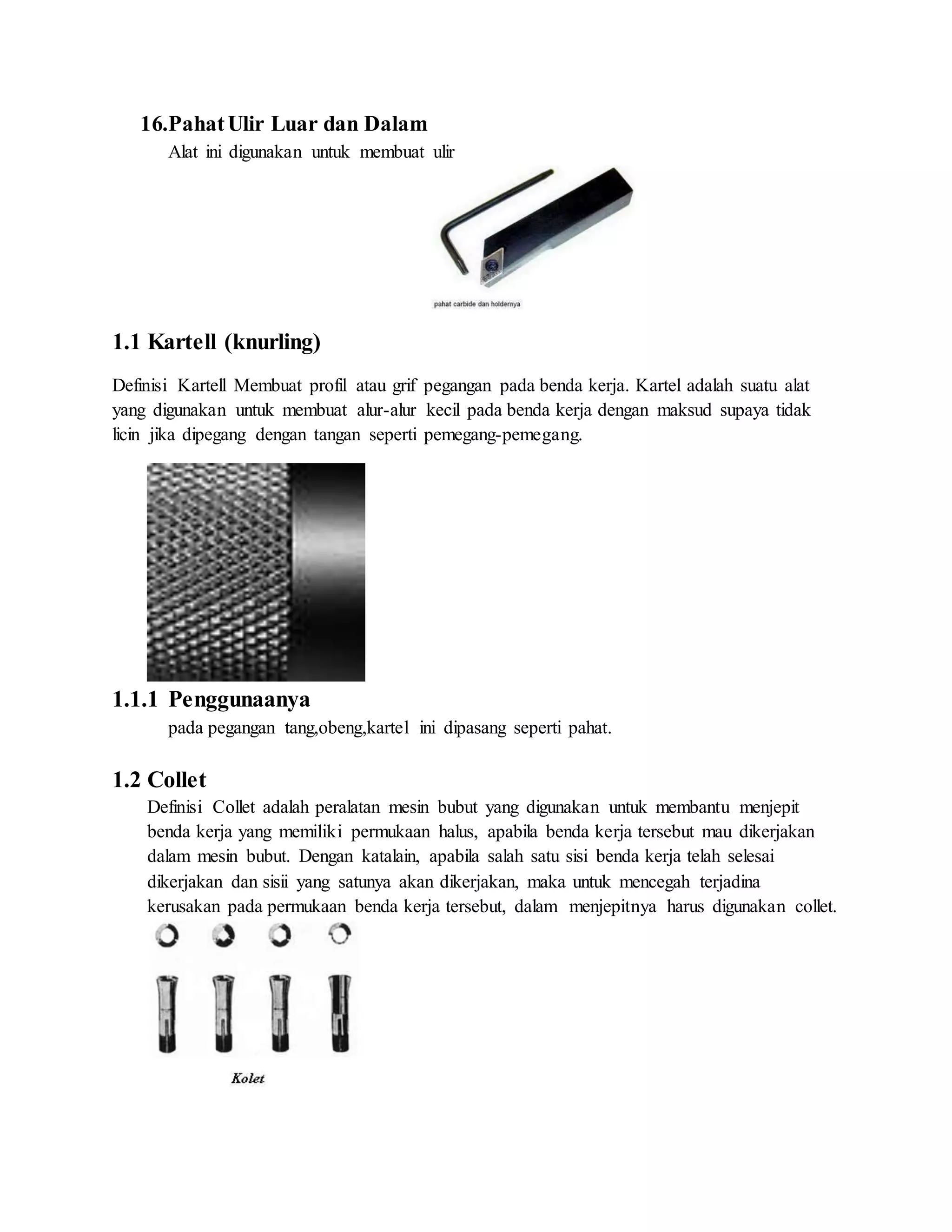 16.PahatUlir Luar dan Dalam
Alat ini digunakan untuk membuat ulir
1.1 Kartell (knurling)
Definisi Kartell Membuat profil atau grif pegangan pada benda kerja. Kartel adalah suatu alat
yang digunakan untuk membuat alur-alur kecil pada benda kerja dengan maksud supaya tidak
licin jika dipegang dengan tangan seperti pemegang-pemegang.
1.1.1 Penggunaanya
pada pegangan tang,obeng,kartel ini dipasang seperti pahat.
1.2 Collet
Definisi Collet adalah peralatan mesin bubut yang digunakan untuk membantu menjepit
benda kerja yang memiliki permukaan halus, apabila benda kerja tersebut mau dikerjakan
dalam mesin bubut. Dengan katalain, apabila salah satu sisi benda kerja telah selesai
dikerjakan dan sisii yang satunya akan dikerjakan, maka untuk mencegah terjadina
kerusakan pada permukaan benda kerja tersebut, dalam menjepitnya harus digunakan collet.
 