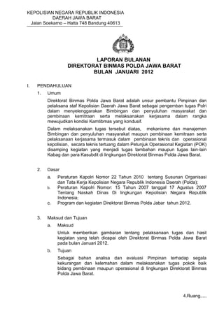 KEPOLISIAN NEGARA REPUBLIK INDONESIA
DAERAH JAWA BARAT
Jalan Soekarno – Hatta 748 Bandung 40613
LAPORAN BULANAN
DIREKTORAT BINMAS POLDA JAWA BARAT
BULAN JANUARI 2012
I. PENDAHULUAN
1. Umum
Direktorat Binmas Polda Jawa Barat adalah unsur pembantu Pimpinan dan
pelaksana staf Kepolisian Daerah Jawa Barat sebagai pengemban tugas Polri
dalam menyelenggarakan Bimbingan dan penyuluhan masyarakat dan
pembinaan kemitraan serta melaksanakan kerjasama dalam rangka
mewujudkan kondisi Kamtibmas yang kondusif.
Dalam melaksanakan tugas tersebut diatas, mekanisme dan manajemen
Bimbingan dan penyuluhan masyarakat maupun pembinaan kemitraan serta
pelaksanaan kerjasama termasuk dalam pembinaan teknis dan operasional
kepolisian, secara teknis tertuang dalam Petunjuk Operasional Kegiatan (POK)
disamping kegiatan yang menjadi tugas tambahan maupun tugas lain-lain
Kabag dan para Kasubdit di lingkungan Direktorat Binmas Polda Jawa Barat.
2. Dasar
a. Peraturan Kapolri Nomor 22 Tahun 2010 tentang Susunan Organisasi
dan Tata Kerja Kepolisian Negara Republik Indonesia Daerah (Polda);
b. Peraturan Kapolri Nomor: 15 Tahun 2007 tanggal 17 Agustus 2007
Tentang Naskah Dinas Di lingkungan Kepolisian Negara Republik
Indonesia;
c. Program dan kegiatan Direktorat Binmas Polda Jabar tahun 2012.
3. Maksud dan Tujuan
a. Maksud
Untuk memberikan gambaran tentang pelaksanaan tugas dan hasil
kegiatan yang telah dicapai oleh Direktorat Binmas Polda Jawa Barat
pada bulan Januari 2012.
b. Tujuan
Sebagai bahan analisa dan evaluasi Pimpinan terhadap segala
kekurangan dan kelemahan dalam melaksanakan tugas pokok baik
bidang pembinaan maupun operasional di lingkungan Direktorat Binmas
Polda Jawa Barat.
4.Ruang.....
 