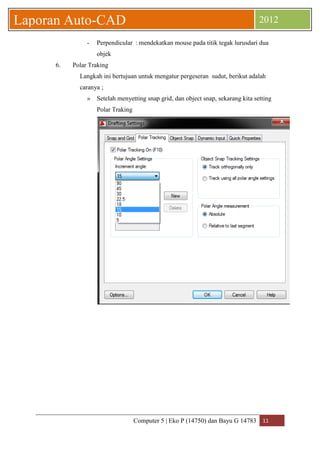 Computer 5 | Eko P (14750) dan Bayu G 14783 11 
Laporan Auto-CAD 2012 
- Perpendicular : mendekatkan mouse pada titik tegak lurusdari dua objek 
6. Polar Traking 
Langkah ini bertujuan untuk mengatur pergeseran sudut, berikut adalah caranya ; 
» Setelah menyetting snap grid, dan object snap, sekarang kita setting Polar Traking 
 