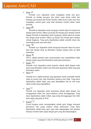 Computer 5 | Eko P (14750) dan Bayu G 14783 14 
Laporan Auto-CAD 2012 
 Erase 
Perintah erase digunakan untuk menghapus benda atau garis. Perintah ini berlaku per-garis jika dalam suatu benda terdiri dari beberapa garis,namun jika benda tersebut sudah di-join maka erase bisa menghapus seluruh garin yang telah disatukan tersebut dalam sekali perintah. 
 Offset 
Perintah ini digunakan untuk mengcopy sebuah object ke tempat lain dengan jarak tertentu. Object yg dicopy bisa berupa garis ataupun sebuah bangun Perintah ini digunakan untuk mengcopy sebuah object ke tempat lain dengan jarak tertentu. Object yg dicopy bisa berupa garis ataupun sebuah lingkaran. Yang perlu diperhatikan adalah memilih object dan menentukan jarak serta arah offset. 
 Copy 
Perintah copy digunakan untuk mengcopy/menyalin object ke posisi baru baik dengan jarak yg ditentukan ataupun dengan jarak yg tidak ditentukan. 
 Mirror 
Mirror adalah perintah untuk mencerminkan atau membalikkan objek dengan sumbu yang telah ditentukan untuk pencerminannya. 
 Rotate 
Perintah rotate digunakan untuk memutar sebuah objek dengan sudut putar yang ditentukan sendiri serta titik pusat perputaran objek yang juga ditentukan sendiri. 
 Move 
Perintah move adalah perintah yang digunakan untuk memindah sebuah objek ke possisi lain, baik ditentukan jaraknya atau tidak. Yang harus diperhatikan adalah objek yang akan dipindahkan lalu ke titik mana objek tersebut akan dipindahkan. 
 Trim 
Perintah trim digunakan untuk memotong sebuah objek dengan cara menggunakan objek lain yang keduanya saling bersinggungan. Yang harus diperhatikan adalah 2objek yang saling bersinggungan lalu titik2 batas objek yang akan di Trim. 
 Extend 
Extend berguna untuk memanjangkan sebuah garis hingga mencapai garis/kurva lain yaang arahnya saling berlawanan. Yang harus diperhatikan adalah batas garis yagn akan dipanjangkan lalu pastikan batasnya tersebut tidak sejajar dengan garis yang akan dipanjangkan. 
 
