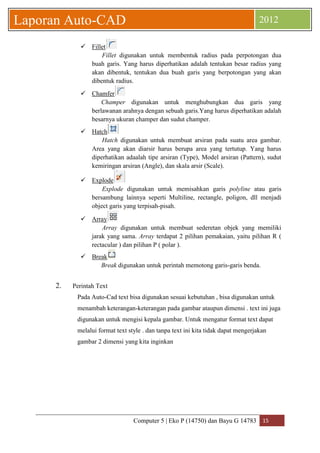 Computer 5 | Eko P (14750) dan Bayu G 14783 15 
Laporan Auto-CAD 2012 
 Fillet 
Fillet digunakan untuk membentuk radius pada perpotongan dua buah garis. Yang harus diperhatikan adalah tentukan besar radius yang akan dibentuk, tentukan dua buah garis yang berpotongan yang akan dibentuk radius. 
 Chamfer 
Champer digunakan untuk menghubungkan dua garis yang berlawanan arahnya dengan sebuah garis.Yang harus diperhatikan adalah besarnya ukuran champer dan sudut champer. 
 Hatch 
Hatch digunakan untuk membuat arsiran pada suatu area gambar. Area yang akan diarsir harus berupa area yang tertutup. Yang harus diperhatikan adaalah tipe arsiran (Type), Model arsiran (Pattern), sudut kemiringan arsiran (Angle), dan skala arsir (Scale). 
 Explode 
Explode digunakan untuk memisahkan garis polyline atau garis bersambung lainnya seperti Multiline, rectangle, poligon, dll menjadi object garis yang terpisah-pisah. 
 Array 
Array digunakan untuk membuat sederetan objek yang memiliki jarak yang sama. Array terdapat 2 pilihan pemakaian, yaitu pilihan R ( rectacular ) dan pilihan P ( polar ). 
 Break 
Break digunakan untuk perintah memotong garis-garis benda. 
2. Perintah Text 
Pada Auto-Cad text bisa digunakan sesuai kebutuhan , bisa digunakan untuk menambah keterangan-keterangan pada gambar ataupun dimensi . text ini juga digunakan untuk mengisi kepala gambar. Untuk mengatur format text dapat melalui format text style . dan tanpa text ini kita tidak dapat mengerjakan gambar 2 dimensi yang kita inginkan  