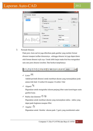 Computer 5 | Eko P (14750) dan Bayu G 14783 16 
Laporan Auto-CAD 2012 
3. Perintah Dimensi 
Pada jenis Auto-cad ini juga diberikan pada gambar yang melalui format dimensi maupun toolbar dimensinya . sehingga dimensi ini juga dapat diatur oleh format dimensi style nya. Untuk lebih lanjut maka kita bisa mengetahui satu-satu jenis dimensi tersebut. Dan berikut tampilannya 
 Linier 
Adalah perintah dimensi untuk membuat ukuran yang menunjukkan jarak antara titik baik 14 ember14t maupun 14 ember 14tal 
 Aligned 
Digunakan untuk mengetahui ukuran panjang lebar suatu kemiringan suatu gambar kerja . 
 Radius dan diameter 
Digunakan untuk membuat ukuran yang menunjukan radius . radius yang dapat pada lingkaran maupun fillet 
 Angular 
Digunakan untuk 14ember ukuran pada 2 garis yang membentuk sudut 
 