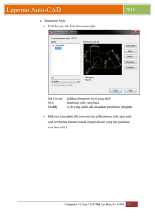Computer 5 | Eko P (14750) dan Bayu G 14783 17 
Laporan Auto-CAD 2012 
a. Dimension Style 
» Pilih format, lalu klik dimension style 
Set Current : jadikan dimension style yang aktif 
New : membuat style yang baru 
Modify : style yang sudah ada dilakukan perubahan sebagian 
» Klik new,kemudian klik continue dan pilih primary unit, agar pada saat pemberian dimensi sesuai dengan ukuran yang kita gunakan ( mm atau inch ).  
