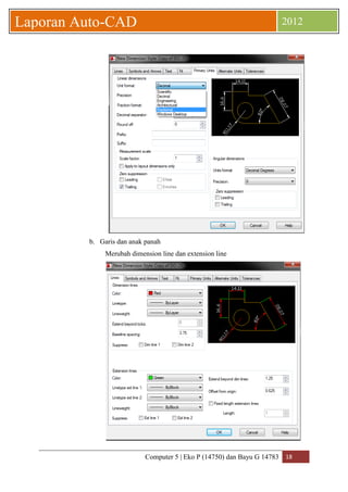 Computer 5 | Eko P (14750) dan Bayu G 14783 18 
Laporan Auto-CAD 2012 
b. Garis dan anak panah 
Merubah dimension line dan extension line 
 