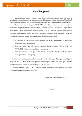 Computer 5 | Eko P (14750) dan Bayu G 14783 2 
Laporan Auto-CAD 2012 
Kata Pengantar 
Alhamdulillahi Robbil ‘Alamin, telah memberi nikmat, rahmat, dan hidayah-Nya kepada kita semua. Shalawat serta salam semoga dilimpahkan kepada Muhammad Rasulullah SAW, keluarga, sahabat, tabi’in, tabiut tabi’in dan siapa saja yang mengikuti sunnah beliau. 
Penyusunan laporan Tugas AUTO CAD ini, sebagai salah satu syarat akademis mahasiswa Program Diploma Teknik Mesin, Sekolah Vokasi, Universitas Gadjah Mada Yogyakarta. Dalam penyusunan laporan Tugas AUTO CAD ini, penulis mendapatkan dukungan dari berbagai pihak baik secara langsung, maupun tidak langsung. Untuk itu, penulis mengucapkan banyak terimakasih yang setulus-tulusnya kepada: 
1. Ir. Bambang S., MT sebagai dosen pengajar AUTO CAD dan INVENTOR selama proses praktikum berlangsung. 
2. Setyawan Bekti W., ST. M.Eng sebagai dosen pengajar AUTO CAD dan INVENTOR selama proses praktium berlangsung. 
3. Tri Setyo Setuhu, ST sebagai asisten dosen AUTO CAD dan INVENTOR selama proses praktikum berlangsung. 
Penulis menyadari sepenuhnya bahwa masih banyak kekurangan dalam penulisan laporan Tugas AUTO CAD ini. Untuk itu, penulis mengharapkan kritik dan saran yang bersifat membangun untuk perbaikan laporan Tugas AUTO CAD ini. 
Semoga laporan Tugas AUTO CAD ini dapat bermanfaat bagi penulis dan semua pembaca untuk kemajuan yang lebih baik. 
Yogyakarta, 04 November 2012 
Penulis 
 