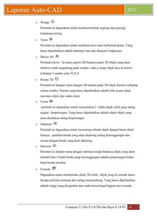 Computer 5 | Eko P (14750) dan Bayu G 14783 21 
Laporan Auto-CAD 2012 
» Wedge 
Perintah ini digunakan untuk membuat bentuk segitiga atau persegi terpotong miring 
» Torus 
Perintah ini digunakan untuk membuat torus atau berbentuk donat. Yang harus diperhatikan adalah diameter luar dan diameter lingkarnya 
» Mirror 3D 
Perintah mirror 3d sama seperti 2D bedanya pada 3D objek yang akan dimirror tidak tergantung pada sumbu x dan y tetapi objek bisa di mirror terhadap 3 sumbu yaitu X,Y,Z 
» Rotate 3D 
Perintah ini hamper sama dengan 2D namun pada 3D objek dirotasi terhadap semua sumbu. Namun yang harus diperhatikan adalah titik acuan untuk merotasi objek dan sudut rotasi 
» Union 
perintah ini digunakan untuk menyatukan 2 / lebih objek solid yang saling sejajar / berpotongan. Yang harus diperhatikan adalah objek-objek yang akan disatukan saling berpotongan 
» Substract 
Perintah ini digunakan untuk memotong sebuah objek dengan batas objek lainnya . pastikan benda yang akan dipotong saling bersinggungan dan sesuai dengan benda yang akan dipotong 
» Intersect 
Perintah ini hampir sama dengan substract tetapi bedanya objek yang akan diambil dari 2 buah benda yang bersinggungan adalah perpotongan kedua buah benda tersebut 
» Extrude 
Digunakan untuk membentuk objek 3D solid . objek yang di extrude harus berupa polyline tertutup dan saling menyambung. Yang harus diperhatikan adalah tinggi yang diinginkan dan sudut kemiringan bagian atas extrude. 
 