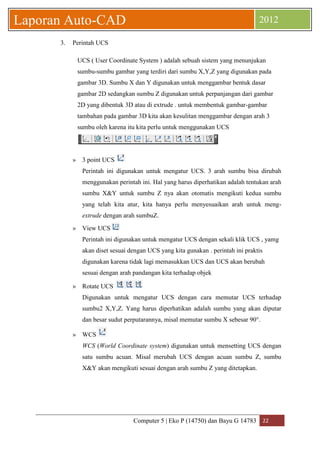 Computer 5 | Eko P (14750) dan Bayu G 14783 22 
Laporan Auto-CAD 2012 
3. Perintah UCS 
UCS ( User Coordinate System ) adalah sebuah sistem yang menunjukan sumbu-sumbu gambar yang terdiri dari sumbu X,Y,Z yang digunakan pada gambar 3D. Sumbu X dan Y digunakan untuk menggambar bentuk dasar gambar 2D sedangkan sumbu Z digunakan untuk perpanjangan dari gambar 2D yang dibentuk 3D atau di extrude . untuk membentuk gambar-gambar tambahan pada gambar 3D kita akan kesulitan menggambar dengan arah 3 sumbu oleh karena itu kita perlu untuk menggunakan UCS 
» 3 point UCS 
Perintah ini digunakan untuk mengatur UCS. 3 arah sumbu bisa dirubah menggunakan perintah ini. Hal yang harus diperhatikan adalah tentukan arah sumbu X&Y untuk sumbu Z nya akan otomatis mengikuti kedua sumbu yang telah kita atur, kita hanya perlu menyesuaikan arah untuk meng- extrude dengan arah sumbuZ. 
» View UCS 
Perintah ini digunakan untuk mengatur UCS dengan sekali klik UCS , yamg akan diset sesuai dengan UCS yang kita gunakan . perintah ini praktis digunakan karena tidak lagi memasukkan UCS dan UCS akan berubah sesuai dengan arah pandangan kita terhadap objek 
» Rotate UCS 
Digunakan untuk mengatur UCS dengan cara memutar UCS terhadap sumbu2 X,Y,Z. Yang harus diperhatikan adalah sumbu yang akan diputar dan besar sudut perputarannya, misal memutar sumbu X sebesar 90°. 
» WCS 
WCS (World Coordinate system) digunakan untuk mensetting UCS dengan satu sumbu acuan. Misal merubah UCS dengan acuan sumbu Z, sumbu X&Y akan mengikuti sesuai dengan arah sumbu Z yang ditetapkan. 
 