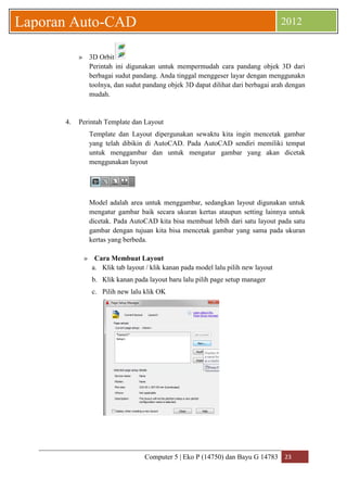 Computer 5 | Eko P (14750) dan Bayu G 14783 23 
Laporan Auto-CAD 2012 
» 3D Orbit 
Perintah ini digunakan untuk mempermudah cara pandang objek 3D dari berbagai sudut pandang. Anda tinggal menggeser layar dengan menggunakn toolnya, dan sudut pandang objek 3D dapat dilihat dari berbagai arah dengan mudah. 
4. Perintah Template dan Layout 
Template dan Layout dipergunakan sewaktu kita ingin mencetak gambar yang telah dibikin di AutoCAD. Pada AutoCAD sendiri memiliki tempat untuk menggambar dan untuk mengatur gambar yang akan dicetak menggunakan layout 
Model adalah area untuk menggambar, sedangkan layout digunakan untuk mengatur gambar baik secara ukuran kertas ataupun setting lainnya untuk dicetak. Pada AutoCAD kita bisa membuat lebih dari satu layout pada satu gambar dengan tujuan kita bisa mencetak gambar yang sama pada ukuran kertas yang berbeda. 
» Cara Membuat Layout 
a. Klik tab layout / klik kanan pada model lalu pilih new layout 
b. Klik kanan pada layout baru lalu pilih page setup manager 
c. Pilih new lalu klik OK 
 