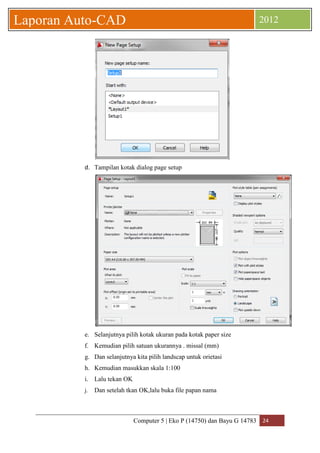 Computer 5 | Eko P (14750) dan Bayu G 14783 24 
Laporan Auto-CAD 2012 
d. Tampilan kotak dialog page setup 
e. Selanjutnya pilih kotak ukuran pada kotak paper size 
f. Kemudian pilih satuan ukurannya . missal (mm) 
g. Dan selanjutnya kita pilih landscap untuk orietasi 
h. Kemudian masukkan skala 1:100 
i. Lalu tekan OK 
j. Dan setelah tkan OK,lalu buka file papan nama  