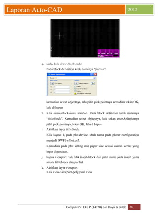 Computer 5 | Eko P (14750) dan Bayu G 14783 26 
Laporan Auto-CAD 2012 
g. Lalu, klik draw-block-make 
Pada block definition ketik namenya “partlist” 
kemudian select objectnya, lalu pilih pick pointnya kemudian tekan OK, 
lalu di hapus 
h. Klik draw-block-make kembali. Pada block definition ketik namenya 
“tittleblock”. Kemudian select objectnya, lalu tekan enter.Selanjutnya 
pilih pick pointnya, tekan OK, lalu d hapus 
i. Aktifkan layer tittleblock, 
Klik layout 1, pada plot device, ubah nama pada plotter configuration 
menjadi DWF6 ePlot.pc3. 
Kemudian pada plot setting atur paper size sesuai ukuran kertas yang 
ingin digunakan. 
j. hapus viewport, lalu klik insert-block dan pilih name pada insert yaitu 
antara tittleblock dan partlist 
k. Aktifkan layer viewport 
Klik view-viewport-polygonal view 
 