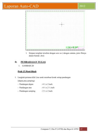 Computer 5 | Eko P (14750) dan Bayu G 14783 27 
Laporan Auto-CAD 2012 
l. Simpan template tersebut dengan save as ( dengan catatan, jenis filenya 
dalam bentuk .dwt) 
D. PEMBAHASAN TUGAS 
1. GAMBAR 2D 
Prob 17.Pivot Block 
1. Langkah pertama klik Line unuk membuat kotak setiap pandangan 
(depan,atas,samping). 
- Pandangan depan : 4 ½ x 2 inch 
- Pandangan atas : 4 ½ x 2 ½ inch 
- Pandangan samping : 2 ½ x 2 inch 
 