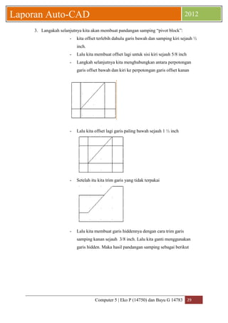 Computer 5 | Eko P (14750) dan Bayu G 14783 29 
Laporan Auto-CAD 2012 
3. Langakah selanjutnya kita akan membuat pandangan samping “pivot block”: 
- kita offset terlebih dahulu garis bawah dan samping kiri sejauh ½ 
inch. 
- Lalu kita membuat offset lagi untuk sisi kiri sejauh 5/8 inch 
- Langkah selanjutnya kita menghubungkan antara perpotongan 
garis offset bawah dan kiri ke perpotongan garis offset kanan 
- Lalu kita offset lagi garis paling bawah sejauh 1 ½ inch 
- Setelah itu kita trim garis yang tidak terpakai 
- Lalu kita membuat garis hiddennya dengan cara trim garis 
samping kanan sejauh 3/8 inch. Lalu kita ganti menggunakan 
garis hidden. Maka hasil pandangan samping sebagai berikut 
 