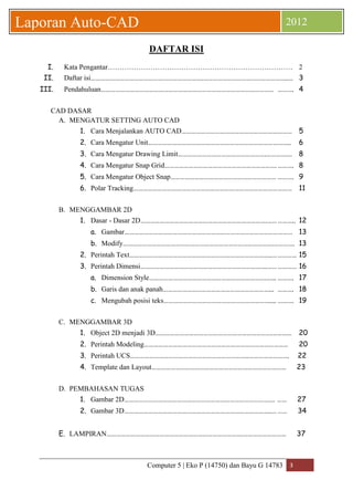 Computer 5 | Eko P (14750) dan Bayu G 14783 3 
Laporan Auto-CAD 2012 
DAFTAR ISI 
I. Kata Pengantar…………………………………………………………………… 2 
II. Daftar isi…………………………………………………………….……………………………………………..… 3 
III. Pendahuluan……………………………………………………………………………………………… ………. 4 
CAD DASAR 
A. MENGATUR SETTING AUTO CAD 
1. Cara Menjalankan AUTO CAD…………………………………………………………… 5 
2. Cara Mengatur Unit…………………………………………………………………………….. 6 
3. Cara Mengatur Drawing Limit……………………………………………….……………. 8 
4. Cara Mengatur Snap Grid……………………………………………………………. ………. 8 
5. Cara Mengatur Object Snap………………………………………………………… ………. 9 
6. Polar Tracking……………………………………………………………………………… ……… 11 
B. MENGGAMBAR 2D 
1. Dasar - Dasar 2D…………………………………………………………………….…… ……….. 12 
a. Gambar…………………………………………………………………………………………… 13 
b. Modify………………………………………………………………………………….…………. 13 
2. Perintah Text……………………………………………………………………………..… ………… 15 
3. Perintah Dimensi…………………………………………………………………….…… ………… 16 
a. Dimension Style……………………………………………………………….…... ………. 17 
b. Garis dan anak panah…………………………………………………………... ………. 18 
c. Mengubah posisi teks………………………………………………………….... ………. 19 
C. MENGGAMBAR 3D 
1. Object 2D menjadi 3D……………………………………………………………….………… 20 
2. Perintah Modeling……………………………………………………………………………… 20 
3. Perintah UCS………………………………………………………………..……………………. 22 
4. Template dan Layout………………………………………………………………………… 23 
D. PEMBAHASAN TUGAS 
1. Gambar 2D……………………………………………………………………………….… …… 27 
2. Gambar 3D………………………………………………………………………………..… …… 34 
E. LAMPIRAN………………………………………………………………………….……………………… 37 
 
