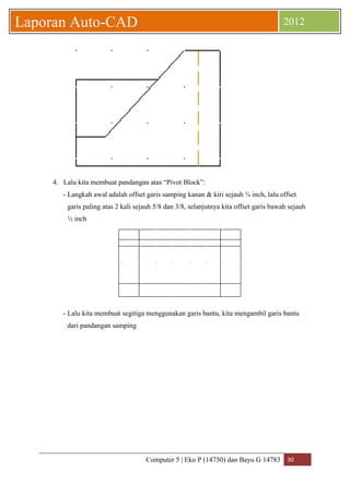 Computer 5 | Eko P (14750) dan Bayu G 14783 30 
Laporan Auto-CAD 2012 
4. Lalu kita membuat pandangan atas “Pivot Block”: 
- Langkah awal adalah offset garis samping kanan & kiri sejauh ¾ inch, lalu offset 
garis paling atas 2 kali sejauh 5/8 dan 3/8, selanjutnya kita offset garis bawah sejauh 
½ inch 
- Lalu kita membuat segitiga menggunakan garis bantu, kita mengambil garis bantu 
dari pandangan samping 
 
